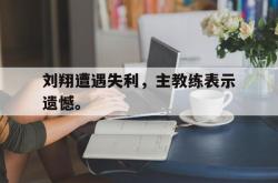 乐鱼官方APP-刘翔遭遇失利，主教练表示遗憾。