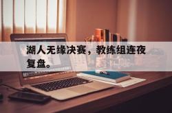 乐鱼app-湖人无缘决赛，教练组连夜复盘。