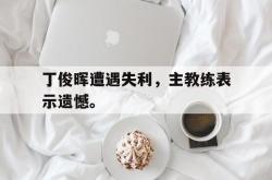 乐鱼APP-丁俊晖遭遇失利，主教练表示遗憾。