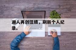 乐鱼官网APP-湖人再创佳绩，刷新个人纪录。