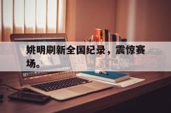 乐鱼app-姚明刷新全国纪录，震惊赛场。