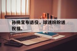 乐鱼app-孙杨宣布退役，球迷纷纷送祝福。
