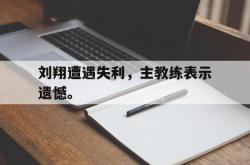 乐鱼官网APP-刘翔遭遇失利，主教练表示遗憾。