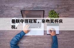乐鱼APP-曼联夺得冠军，亲吻奖杯庆祝。