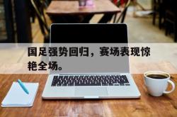 乐鱼官方APP-国足强势回归，赛场表现惊艳全场。