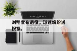 乐鱼APP-刘翔宣布退役，球迷纷纷送祝福。