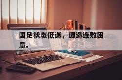 乐鱼app-国足状态低迷，遭遇连败困局。