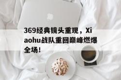 乐鱼APP-369经典镜头重现，Xiaohu战队重回巅峰燃爆全场！