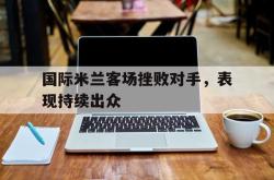 乐鱼app-国际米兰客场挫败对手，表现持续出众