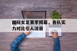 乐鱼官方APP-国际女足赛季揭幕，各队实力对比引人注目