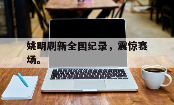 乐鱼官网APP-姚明刷新全国纪录，震惊赛场。