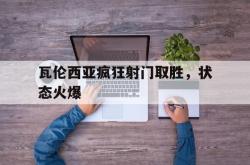 乐鱼APP-瓦伦西亚疯狂射门取胜，状态火爆