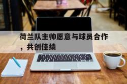 乐鱼官方APP-荷兰队主帅愿意与球员合作，共创佳绩