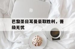 乐鱼APP-巴黎圣日耳曼豪取胜利，晋级无忧