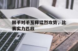 乐鱼APP-棘手对手互释猛烈攻势，比赛实力匹敌