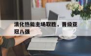 乐鱼官方APP-清化热能主场取胜，晋级亚冠八强