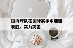 乐鱼官网APP-国内球队在国际赛事中连连获胜，实力突出