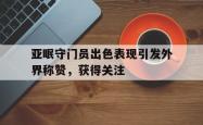乐鱼app-亚眠守门员出色表现引发外界称赞，获得关注