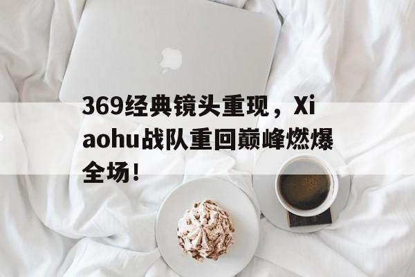 369经典镜头重现，Xiaohu战队重回巅峰燃爆全场！