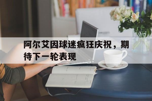 阿尔艾因球迷疯狂庆祝，期待下一轮表现
